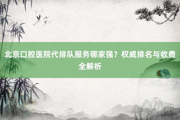 北京口腔医院代排队服务哪家强？权威排名与收费全解析