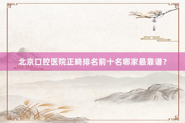 北京口腔医院正畸排名前十名哪家最靠谱？