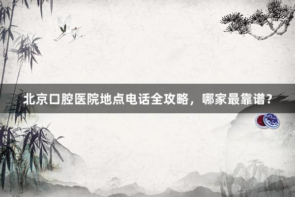 北京口腔医院地点电话全攻略，哪家最靠谱？