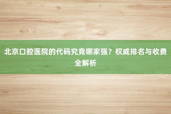 北京口腔医院的代码究竟哪家强？权威排名与收费全解析
