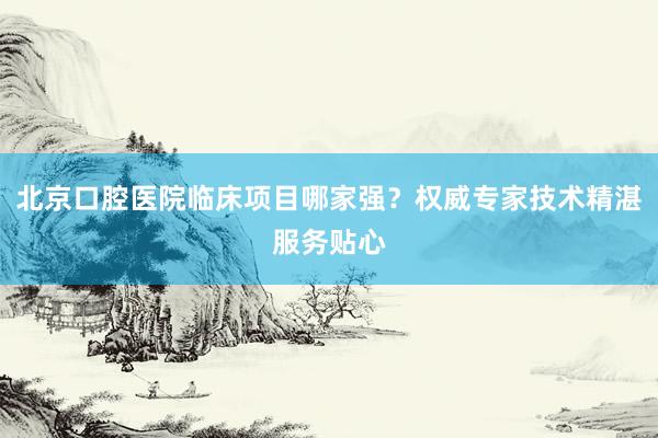北京口腔医院临床项目哪家强？权威专家技术精湛服务贴心