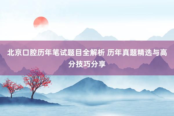 北京口腔历年笔试题目全解析 历年真题精选与高分技巧分享