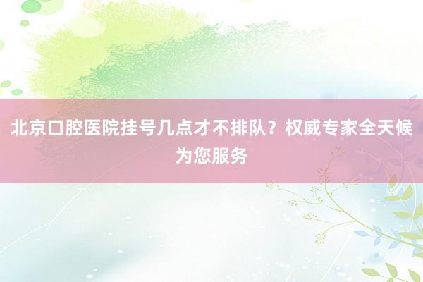 北京口腔医院挂号几点才不排队？权威专家全天候为您服务