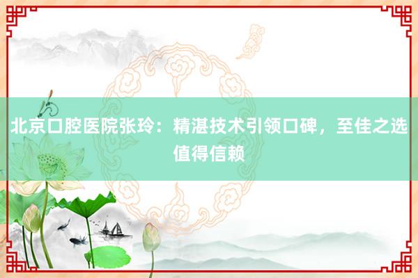 北京口腔医院张玲：精湛技术引领口碑，至佳之选值得信赖