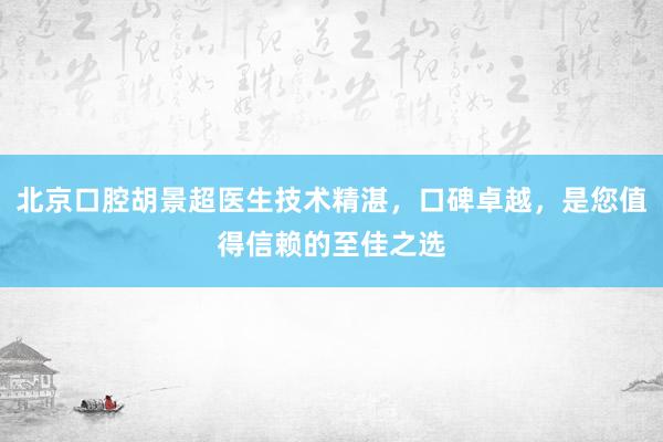 北京口腔胡景超医生技术精湛，口碑卓越，是您值得信赖的至佳之选