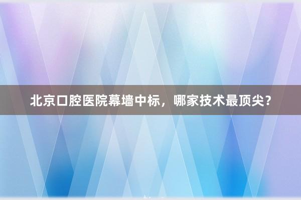北京口腔医院幕墙中标，哪家技术最顶尖？