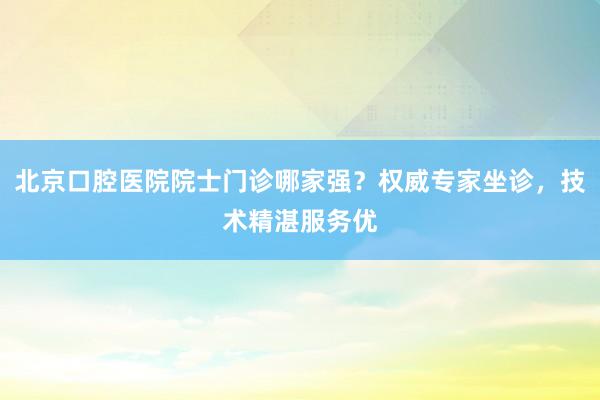 北京口腔医院院士门诊哪家强？权威专家坐诊，技术精湛服务优