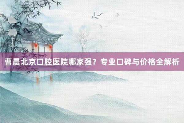 曹晨北京口腔医院哪家强？专业口碑与价格全解析
