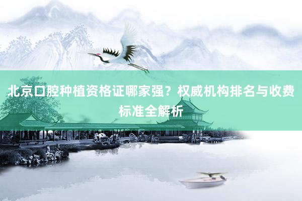 北京口腔种植资格证哪家强？权威机构排名与收费标准全解析