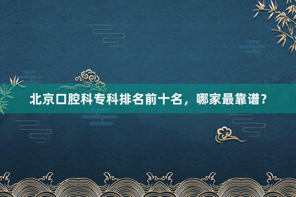 北京口腔科专科排名前十名，哪家最靠谱？