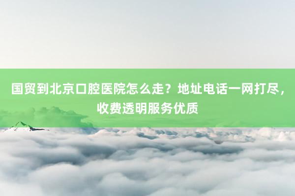 国贸到北京口腔医院怎么走？地址电话一网打尽，收费透明服务优质