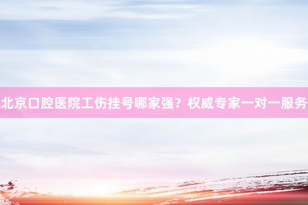 北京口腔医院工伤挂号哪家强？权威专家一对一服务