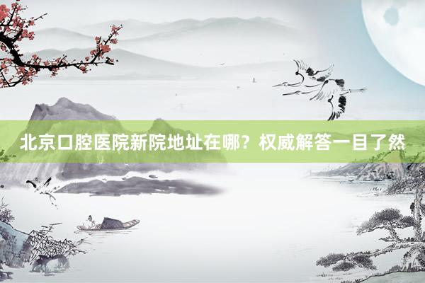 北京口腔医院新院地址在哪？权威解答一目了然