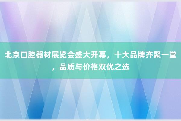 北京口腔器材展览会盛大开幕，十大品牌齐聚一堂，品质与价格双优之选