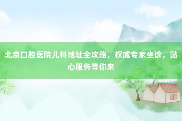 北京口腔医院儿科地址全攻略，权威专家坐诊，贴心服务等你来