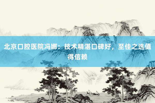 北京口腔医院冯娜：技术精湛口碑好，至佳之选值得信赖