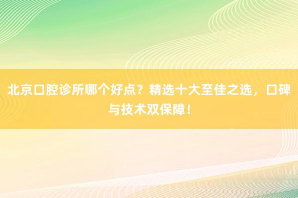 北京口腔诊所哪个好点？精选十大至佳之选，口碑与技术双保障！