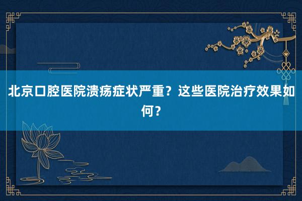 北京口腔医院溃疡症状严重？这些医院治疗效果如何？