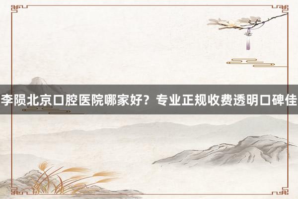 李陨北京口腔医院哪家好？专业正规收费透明口碑佳