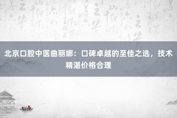 北京口腔中医曲丽娜：口碑卓越的至佳之选，技术精湛价格合理