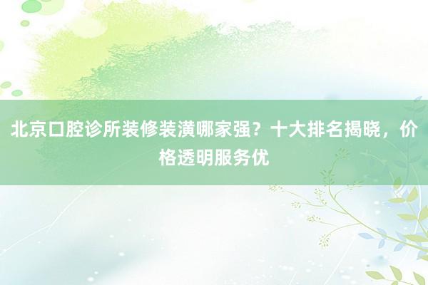 北京口腔诊所装修装潢哪家强？十大排名揭晓，价格透明服务优