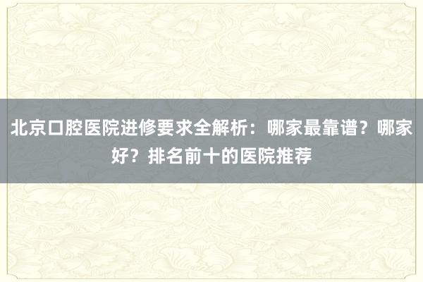 北京口腔医院进修要求全解析：哪家最靠谱？哪家好？排名前十的医院推荐