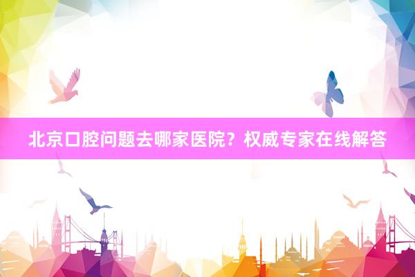 北京口腔问题去哪家医院？权威专家在线解答
