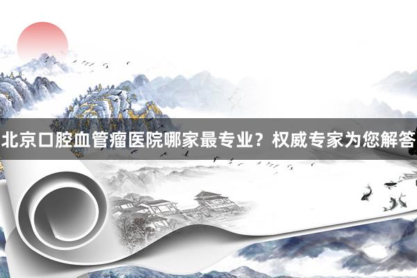 北京口腔血管瘤医院哪家最专业？权威专家为您解答