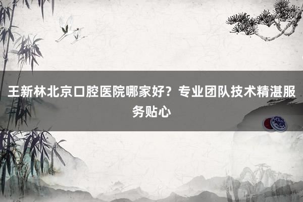 王新林北京口腔医院哪家好？专业团队技术精湛服务贴心