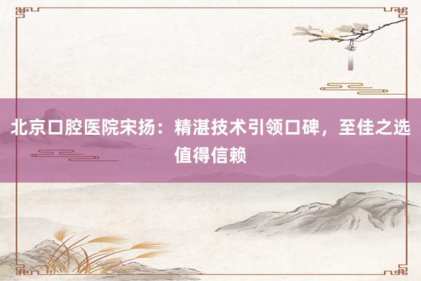 北京口腔医院宋扬：精湛技术引领口碑，至佳之选值得信赖