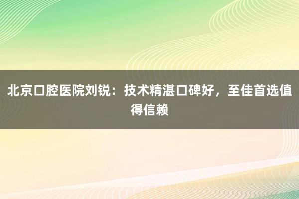 北京口腔医院刘锐：技术精湛口碑好，至佳首选值得信赖