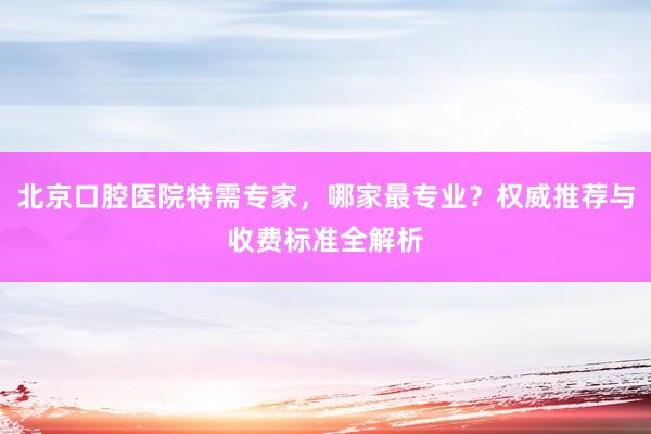 北京口腔医院特需专家，哪家最专业？权威推荐与收费标准全解析
