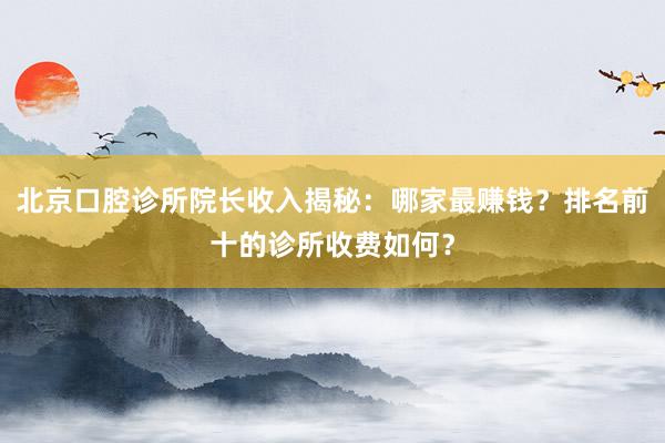 北京口腔诊所院长收入揭秘：哪家最赚钱？排名前十的诊所收费如何？