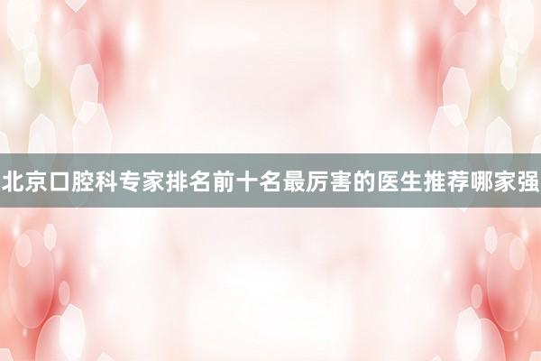 北京口腔科专家排名前十名最厉害的医生推荐哪家强