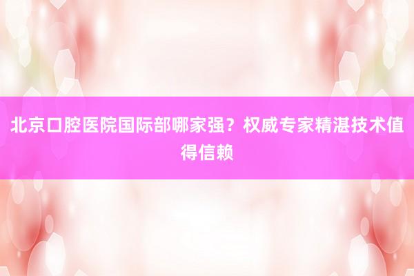 北京口腔医院国际部哪家强？权威专家精湛技术值得信赖