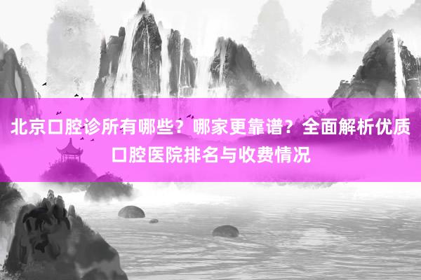 北京口腔诊所有哪些？哪家更靠谱？全面解析优质口腔医院排名与收费情况