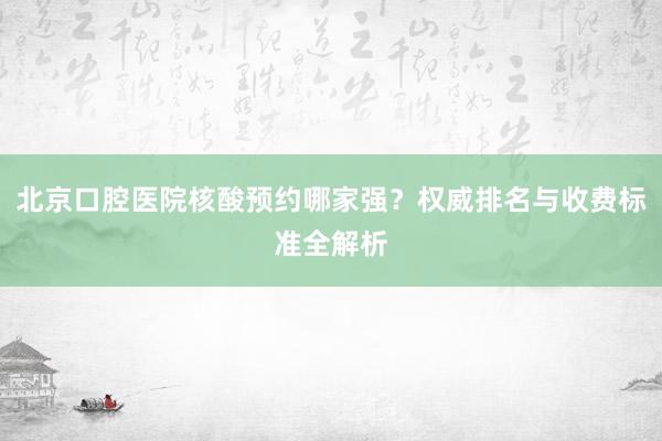 北京口腔医院核酸预约哪家强？权威排名与收费标准全解析