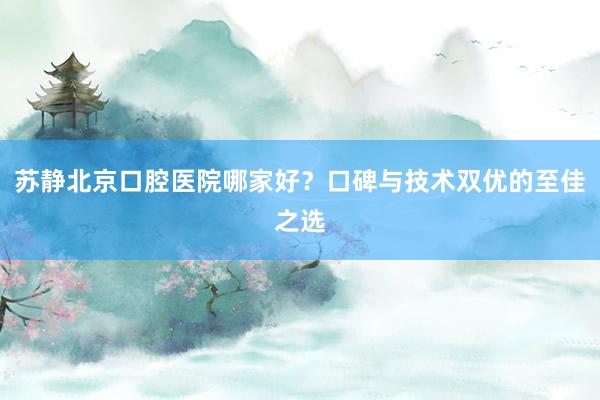 苏静北京口腔医院哪家好？口碑与技术双优的至佳之选