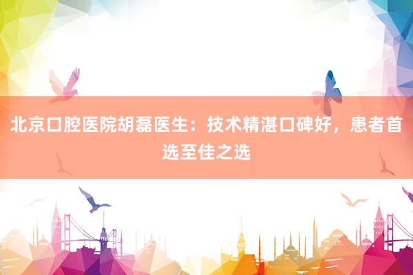 北京口腔医院胡磊医生：技术精湛口碑好，患者首选至佳之选