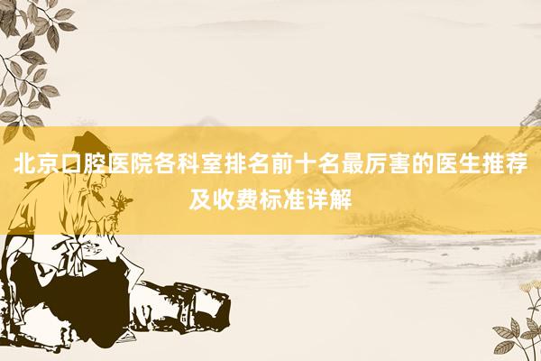 北京口腔医院各科室排名前十名最厉害的医生推荐及收费标准详解