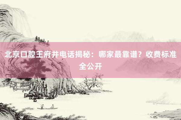 北京口腔王府井电话揭秘：哪家最靠谱？收费标准全公开