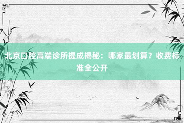 北京口腔高端诊所提成揭秘：哪家最划算？收费标准全公开
