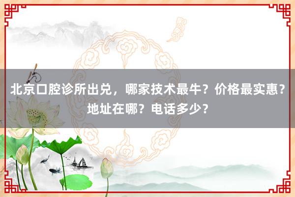 北京口腔诊所出兑，哪家技术最牛？价格最实惠？地址在哪？电话多少？
