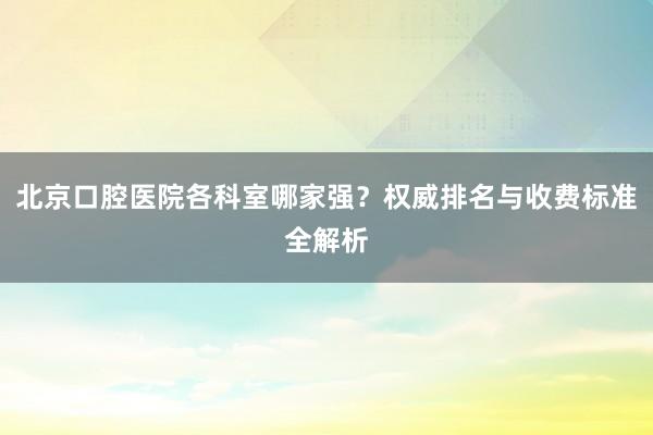 北京口腔医院各科室哪家强？权威排名与收费标准全解析