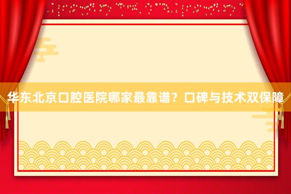 华东北京口腔医院哪家最靠谱？口碑与技术双保障