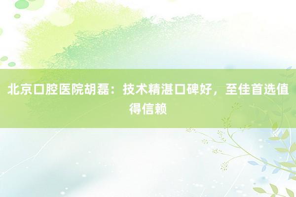 北京口腔医院胡磊：技术精湛口碑好，至佳首选值得信赖