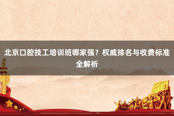 北京口腔技工培训班哪家强？权威排名与收费标准全解析