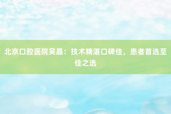 北京口腔医院吴晶：技术精湛口碑佳，患者首选至佳之选