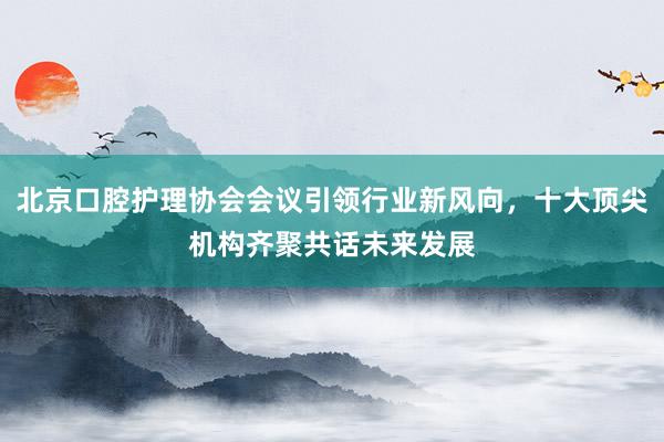 北京口腔护理协会会议引领行业新风向，十大顶尖机构齐聚共话未来发展