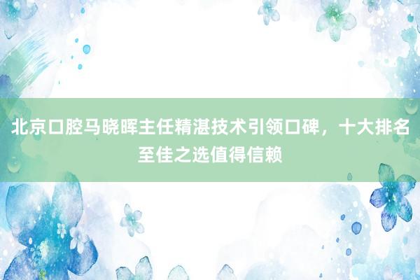 北京口腔马晓晖主任精湛技术引领口碑，十大排名至佳之选值得信赖